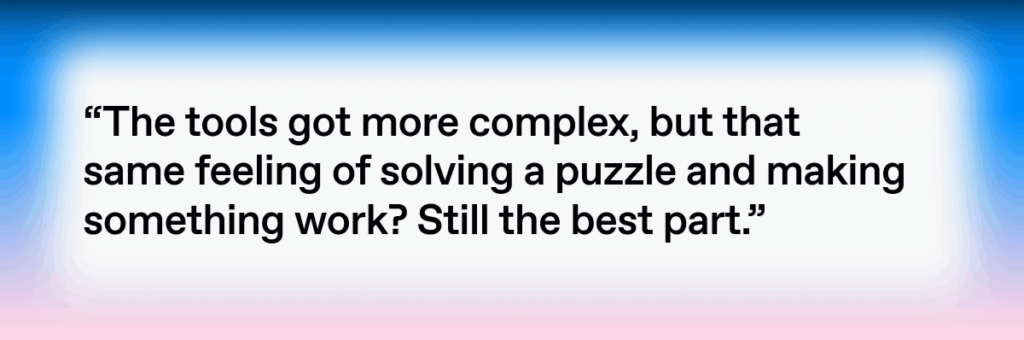 Quote by Liam Mislej: The tools got more complex, but that same feeling of solving a puzzle and making something work? Still the best part.