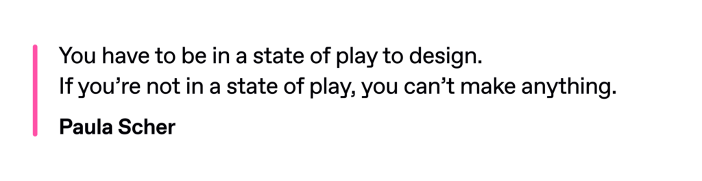 Paula Scher’s quote: "You have to be in a state of play to design. If you’re not in a state of play, you can’t make anything." 